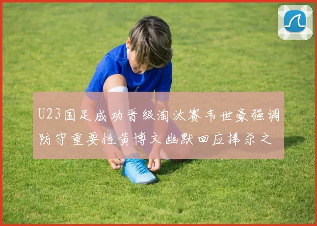 U23国足成功晋级淘汰赛韦世豪强调防守重要性黄博文幽默回应捧杀之说