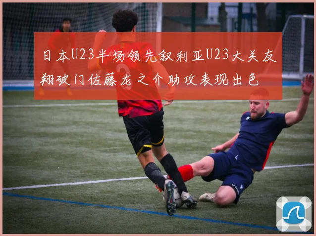日本U23半场领先叙利亚U23大关友翔破门佐藤龙之介助攻表现出色