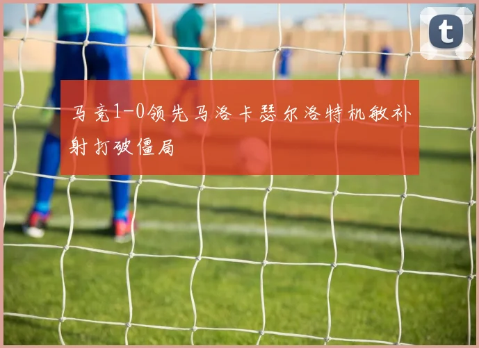 马竞1-0领先马洛卡瑟尔洛特机敏补射打破僵局