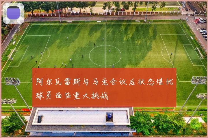 阿尔瓦雷斯与马竞会议后状态堪忧球员面临重大挑战