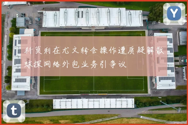 科莫利在尤文转会操作遭质疑解散球探网络外包业务引争议