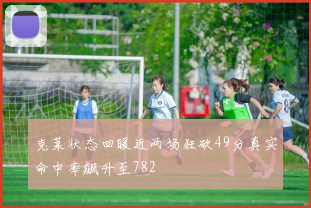 克莱状态回暖近两场狂砍49分真实命中率飙升至782