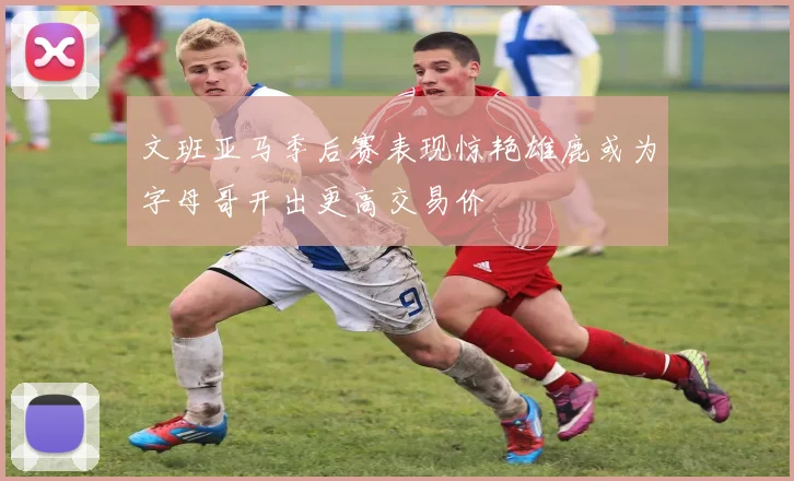 文班亚马季后赛表现惊艳雄鹿或为字母哥开出更高交易价