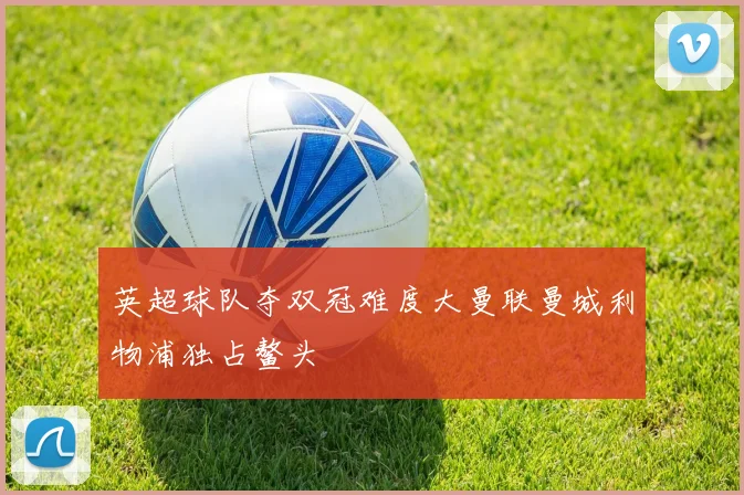英超球队夺双冠难度大曼联曼城利物浦独占鳌头