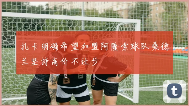 扎卡明确希望加盟阿隆索球队桑德兰坚持高价不让步