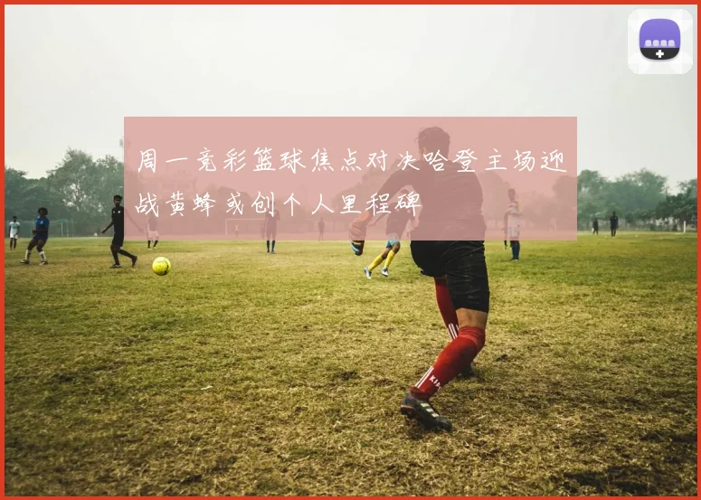 周一竞彩篮球焦点对决哈登主场迎战黄蜂或创个人里程碑