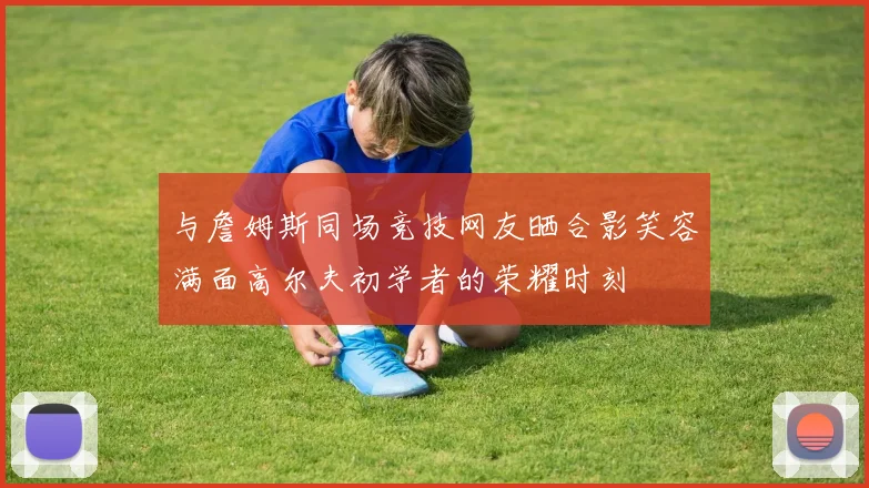 与詹姆斯同场竞技网友晒合影笑容满面高尔夫初学者的荣耀时刻