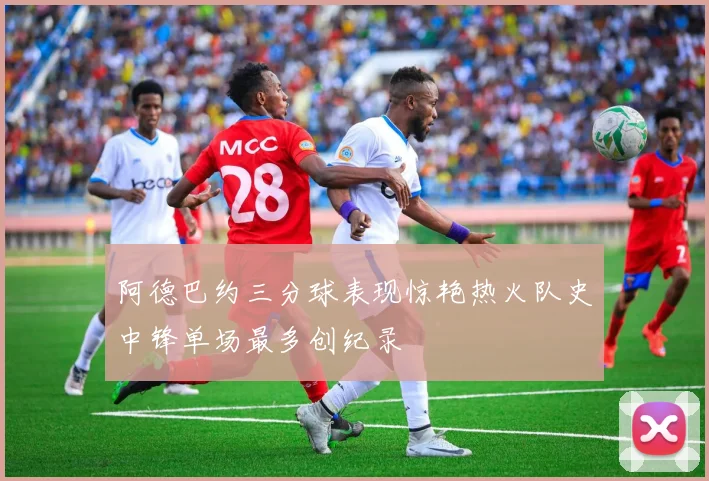 阿德巴约三分球表现惊艳热火队史中锋单场最多创纪录