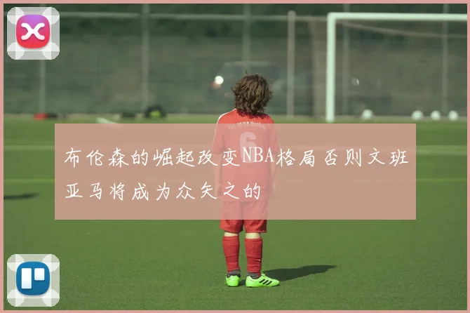 布伦森的崛起改变NBA格局否则文班亚马将成为众矢之的